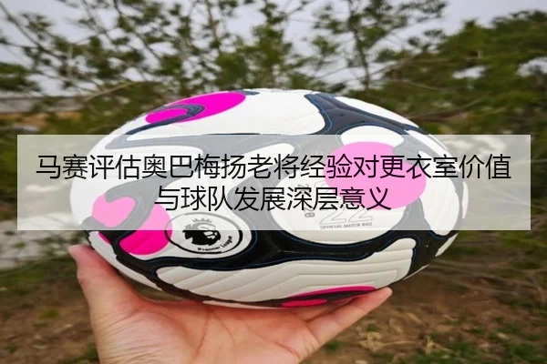 马赛评估奥巴梅扬老将经验对更衣室价值与球队发展深层意义