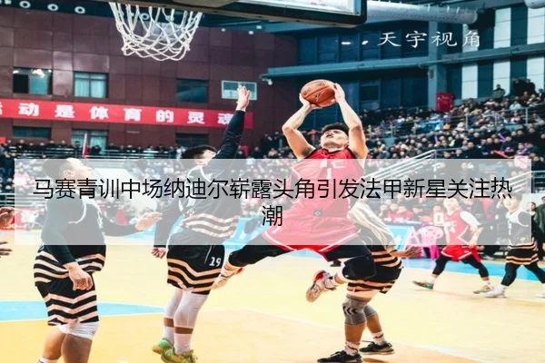 马赛青训中场纳迪尔崭露头角引发法甲新星关注热潮