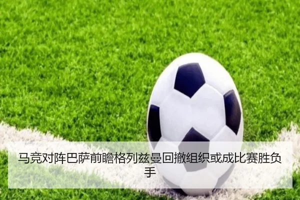 马竞对阵巴萨前瞻格列兹曼回撤组织或成比赛胜负手